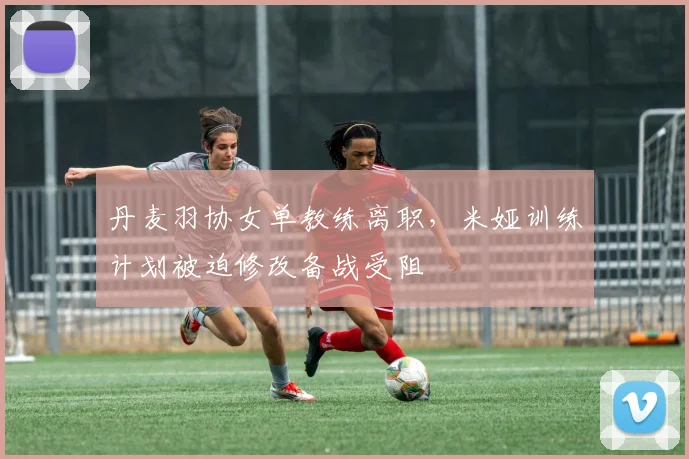 丹麦羽协女单教练离职,米娅训练计划被迫修改备战受阻