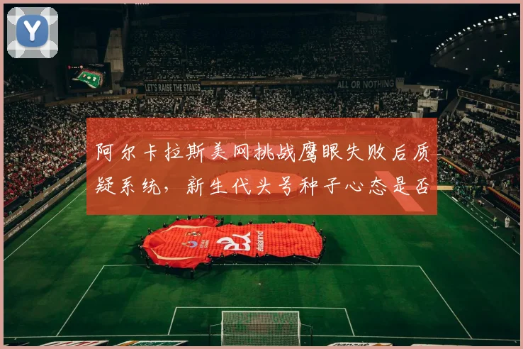 阿尔卡拉斯美网挑战鹰眼失败后质疑系统,新生代头号种子心态是否成隐患?