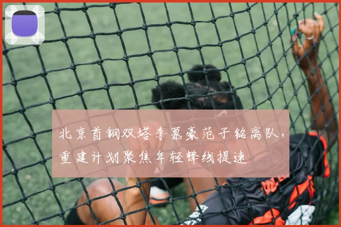北京首钢双塔李慕豪范子铭离队,重建计划聚焦年轻锋线提速