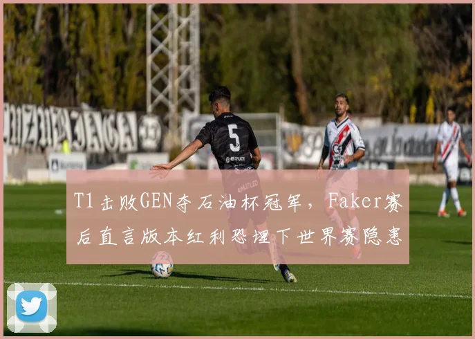 T1击败GEN夺石油杯冠军，Faker赛后直言版本红利恐埋下世界赛隐患__br_