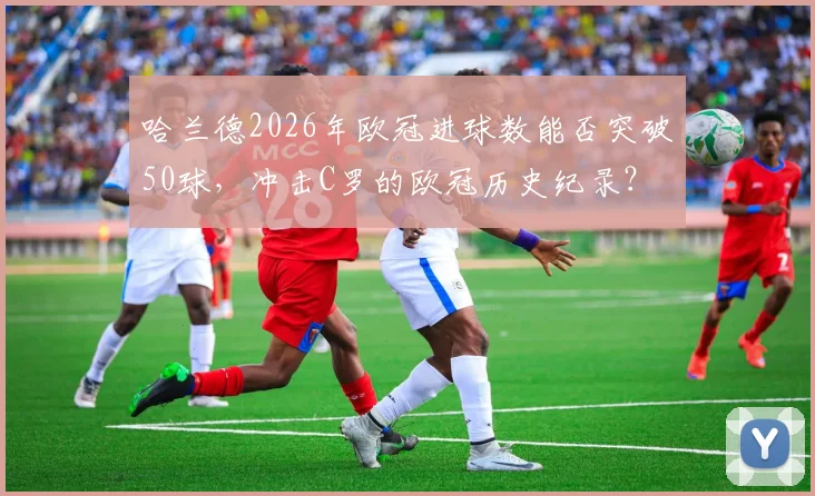 哈兰德2026年欧冠进球数能否突破50球,冲击C罗的欧冠历史纪录?