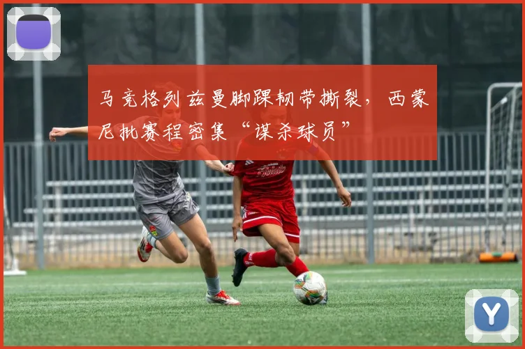 马竞格列兹曼脚踝韧带撕裂，西蒙尼批赛程密集“谋杀球员”