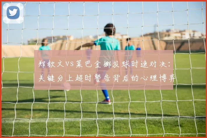 郑钦文vs莱巴金娜发球时速对决:关键分上超时警告背后的心理博弈